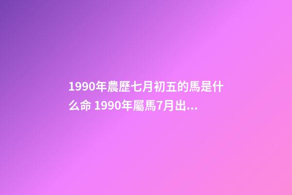 1990年農歷七月初五的馬是什么命 1990年屬馬7月出生是什么命，90年屬馬7月3日出生是什么命要和什么